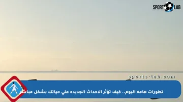 تطورات هامة اليوم.. كيف تؤثر الأحداث الجديدة على حياتك بشكل مباشر